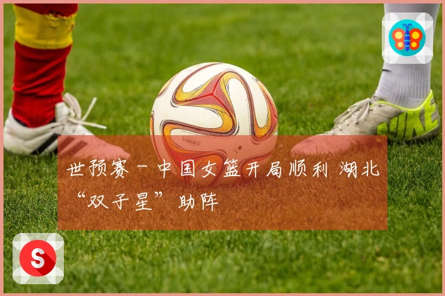 世预赛 - 中国女篮开局顺利 湖北“双子星”助阵