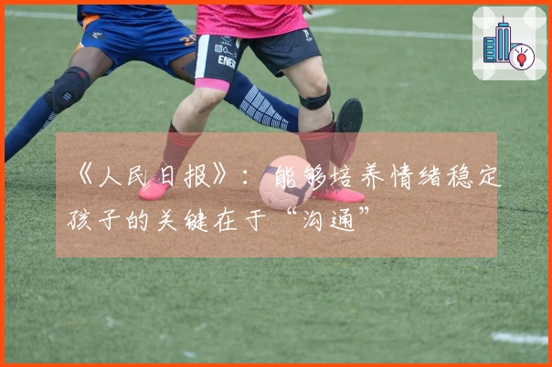 《人民日报》：能够培养情绪稳定孩子的关键在于“沟通”