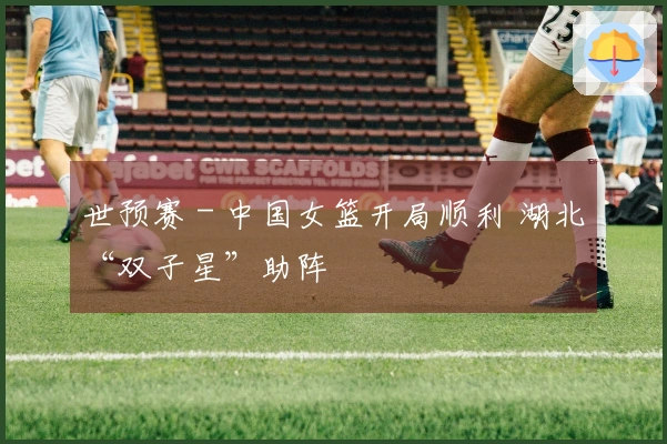 世预赛 - 中国女篮开局顺利 湖北“双子星”助阵