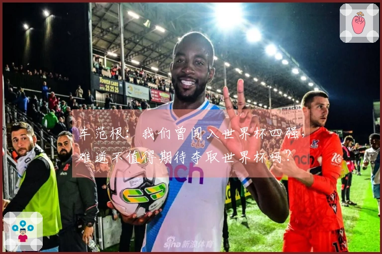 车范根：我们曾闯入世界杯四强，难道不值得期待夺取世界杯吗？