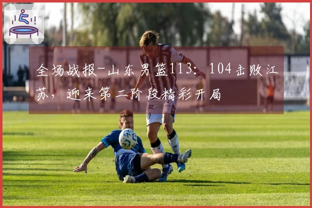 全场战报-山东男篮113：104击败江苏，迎来第二阶段精彩开局