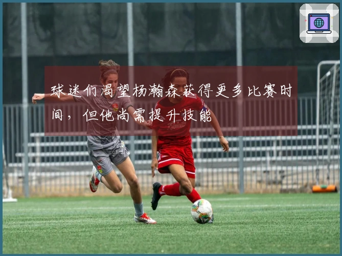 球迷们渴望杨瀚森获得更多比赛时间，但他尚需提升技能