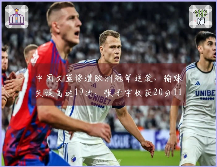中国女篮惨遭欧洲冠军逆袭，输球失误高达19次，张子宇收获20分11篮板