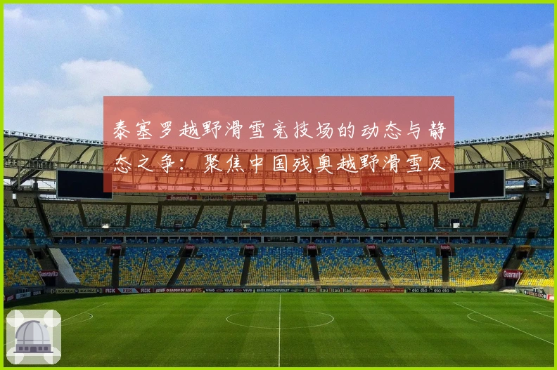 泰塞罗越野滑雪竞技场的动态与静态之争：聚焦中国残奥越野滑雪及残奥冬季两项的备战冲刺