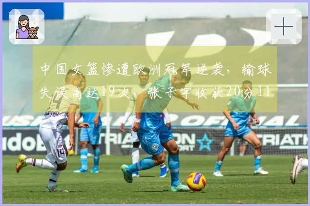 中国女篮惨遭欧洲冠军逆袭，输球失误高达19次，张子宇收获20分11篮板