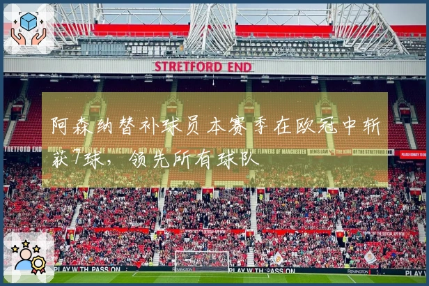 阿森纳替补球员本赛季在欧冠中斩获7球，领先所有球队