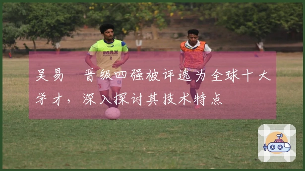 吴易昺晋级四强被评选为全球十大学才，深入探讨其技术特点