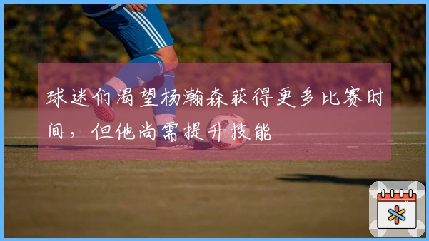 球迷们渴望杨瀚森获得更多比赛时间，但他尚需提升技能