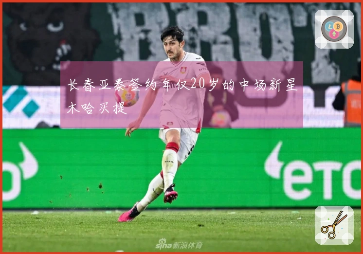 长春亚泰签约年仅20岁的中场新星木哈买提