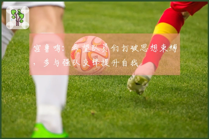 宫鲁鸣：希望队员们打破思想束缚，多与强队交锋提升自我
