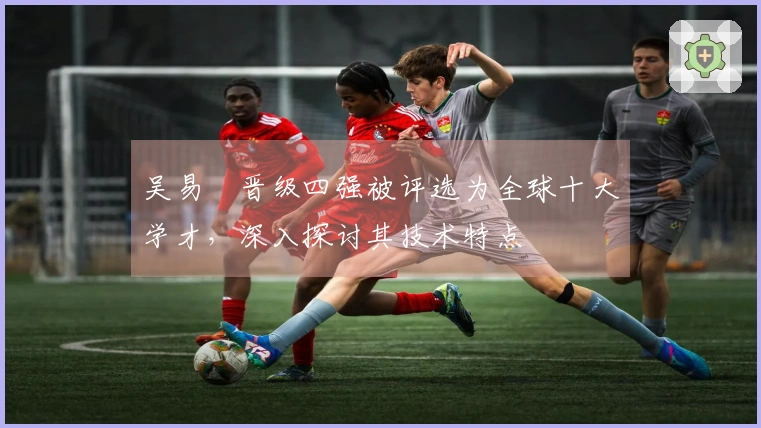吴易昺晋级四强被评选为全球十大学才，深入探讨其技术特点