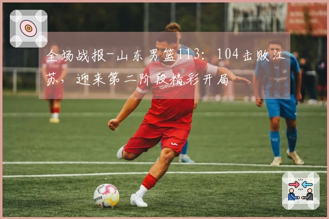 全场战报-山东男篮113：104击败江苏，迎来第二阶段精彩开局