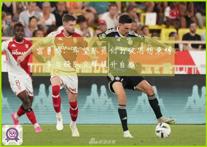 宫鲁鸣：希望队员们打破思想束缚，多与强队交锋提升自我